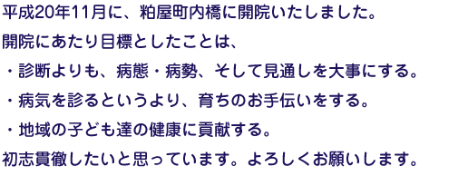 平成20年11月に、粕屋町内橋に開院いたしました。開院にあたり目標としたことは、・診断よりも、病態・病勢、そして見通しを大事にする。・病気を診るというより、育ちのお手伝いをする。・地域の子ども達の健康に貢献する。初志貫徹したいと思っています。よろしくお願いします。