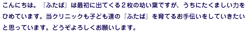 こんにちは。『ふたば』は最初に出てくる2枚の幼い葉ですが、うちにたくましい力をひめています。当クリニックも子ども達の『ふたば』を育てるお手伝いをしていきたいと思っています。どうぞよろしくお願いします。
